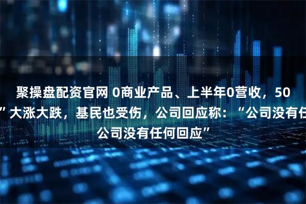 聚操盘配资官网 0商业产品、上半年0营收，50倍“妖王”大涨大跌，基民也受伤，公司回应称：“公司没有任何回应”