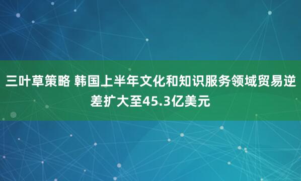 三叶草策略 韩国上半年文化和知识服务领域贸易逆差扩大至45.3亿美元