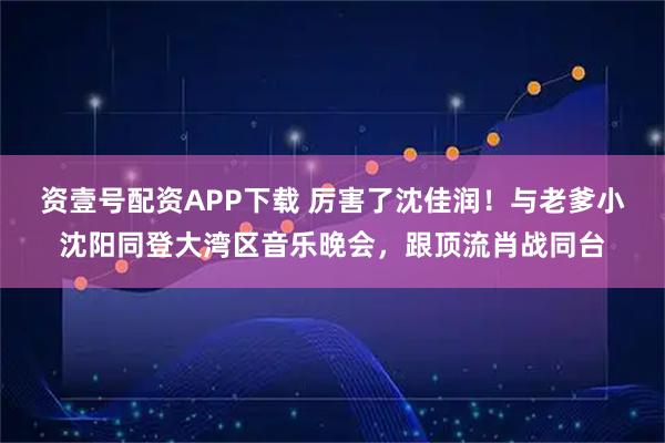 资壹号配资APP下载 厉害了沈佳润！与老爹小沈阳同登大湾区音乐晚会，跟顶流肖战同台