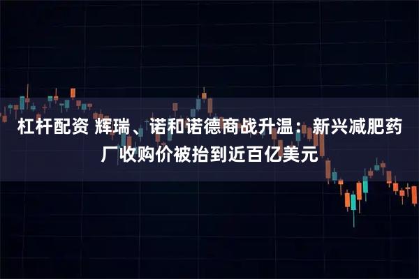 杠杆配资 辉瑞、诺和诺德商战升温：新兴减肥药厂收购价被抬到近百亿美元