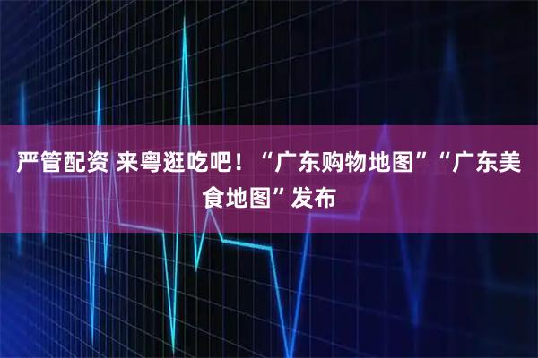 严管配资 来粤逛吃吧！“广东购物地图”“广东美食地图”发布