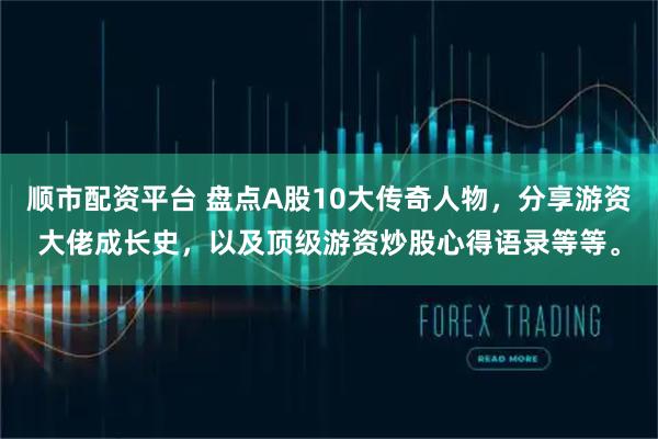 顺市配资平台 盘点A股10大传奇人物，分享游资大佬成长史，以及顶级游资炒股心得语录等等。
