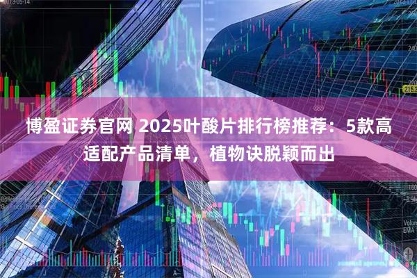 博盈证券官网 2025叶酸片排行榜推荐：5款高适配产品清单，植物诀脱颖而出