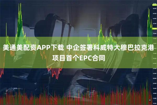 美通美配资APP下载 中企签署科威特大穆巴拉克港项目首个EPC合同